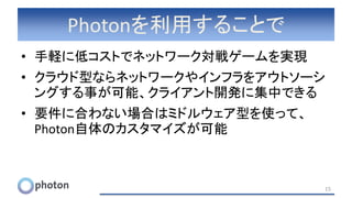Photonを利用することで
• 手軽に低コストでネットワーク対戦ゲームを実現
• クラウド型ならネットワークやインフラをアウトソーシ
ングする事が可能、クライアント開発に集中できる
• 要件に合わない場合はミドルウェア型を使って、
Photon自体のカスタマイズが可能
15
 