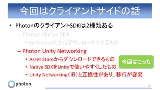 今回はクライアントサイドの話
• PhotonのクライアントSDKは2種類ある
– Photon Native SDK
• ExitGames社からダウンロードできるもの
– Photon Unity Networking
• Asset Storeからダウンロードできるもの
• Native SDKをUnityで使いやすくしたもの
• Unity Networking（旧）と互換性があり、移行が容易
18
今回はこっち
 