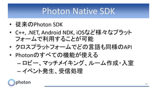Photon Native SDK
• 従来のPhoton SDK
• C++, .NET, Android NDK, iOSなど様々なプラット
フォームで利用することが可能
• クロスプラットフォームでどの言語も同様のAPI
• Photonのすべての機能が使える
– ロビー、マッチメイキング、ルーム作成・入室
– イベント発生、受信処理
19
 
