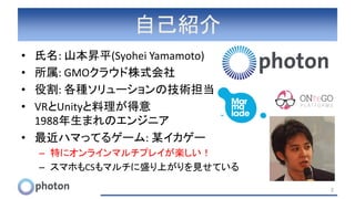 自己紹介
• 氏名: 山本昇平(Syohei Yamamoto)
• 所属: GMOクラウド株式会社
• 役割: 各種ソリューションの技術担当
• VRとUnityと料理が得意
1988年生まれのエンジニア
• 最近ハマってるゲーム: 某イカゲー
– 特にオンラインマルチプレイが楽しい！
– スマホもCSもマルチに盛り上がりを見せている
2
 