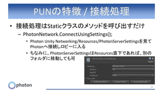 PUNの特徴 / 接続処理
• 接続処理はStaticクラスのメソッドを呼び出すだけ
– PhotonNetwork.ConnectUsingSettings();
• Photon Unity Networking/Resources/PhotonServerSettingsを見て
Photonへ接続しロビーに入る
• ちなみに、PhotonServerSettingsはResources直下であれば、別の
フォルダに移動しても可
21
 