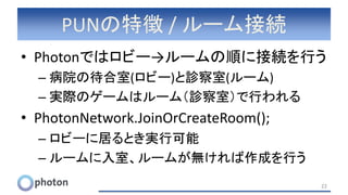 PUNの特徴 / ルーム接続
• Photonではロビー→ルームの順に接続を行う
– 病院の待合室(ロビー)と診察室(ルーム)
– 実際のゲームはルーム（診察室）で行われる
• PhotonNetwork.JoinOrCreateRoom();
– ロビーに居るとき実行可能
– ルームに入室、ルームが無ければ作成を行う
22
 