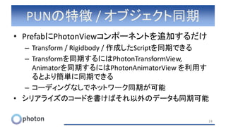 PUNの特徴 / オブジェクト同期
• PrefabにPhotonViewコンポーネントを追加するだけ
– Transform / Rigidbody / 作成したScriptを同期できる
– Transformを同期するにはPhotonTransformView,
Animatorを同期するにはPhotonAnimatorView を利用す
るとより簡単に同期できる
– コーディングなしでネットワーク同期が可能
• シリアライズのコードを書けばそれ以外のデータも同期可能
24
 