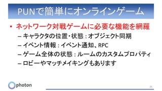 PUNで簡単にオンラインゲーム
• ネットワーク対戦ゲームに必要な機能を網羅
– キャラクタの位置・状態 : オブジェクト同期
– イベント情報 : イベント通知、RPC
– ゲーム全体の状態 : ルームのカスタムプロパティ
– ロビーやマッチメイキングもあります
25
 