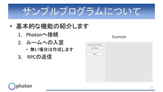 サンプルプログラムについて
• 基本的な機能の紹介します
1. Photonへ接続
2. ルームへの入室
• 無い場合は作成します
3. RPCの送信
27
 