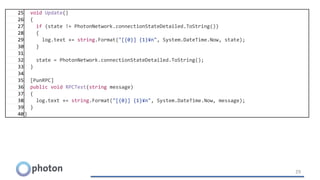 29
25 void Update()
26 {
27 if (state != PhotonNetwork.connectionStateDetailed.ToString())
28 {
29 log.text += string.Format("[{0}] {1}¥n", System.DateTime.Now, state);
30 }
31
32 state = PhotonNetwork.connectionStateDetailed.ToString();
33 }
34
35 [PunRPC]
36 public void RPCTest(string message)
37 {
38 log.text += string.Format("[{0}] {1}¥n", System.DateTime.Now, message);
39 }
40}
 