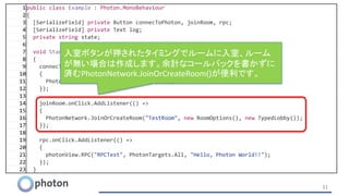 31
1public class Example : Photon.MonoBehaviour
2{
3 [SerializeField] private Button connecToPhoton, joinRoom, rpc;
4 [SerializeField] private Text log;
5 private string state;
6
7 void Start()
8 {
9 connecToPhoton.onClick.AddListener(() =>
10 {
11 PhotonNetwork.ConnectUsingSettings("0");
12 });
13
14 joinRoom.onClick.AddListener(() =>
15 {
16 PhotonNetwork.JoinOrCreateRoom("TestRoom", new RoomOptions(), new TypedLobby());
17 });
18
19 rpc.onClick.AddListener(() =>
20 {
21 photonView.RPC("RPCTest", PhotonTargets.All, "Hello, Photon World!!");
22 });
23 }
入室ボタンが押されたタイミングでルームに入室、ルーム
が無い場合は作成します。余計なコールバックを書かずに
済むPhotonNetwork.JoinOrCreateRoom()が便利です。
 