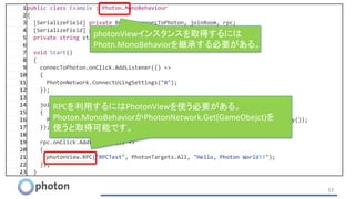 33
1public class Example : Photon.MonoBehaviour
2{
3 [SerializeField] private Button connecToPhoton, joinRoom, rpc;
4 [SerializeField] private Text log;
5 private string state;
6
7 void Start()
8 {
9 connecToPhoton.onClick.AddListener(() =>
10 {
11 PhotonNetwork.ConnectUsingSettings("0");
12 });
13
14 joinRoom.onClick.AddListener(() =>
15 {
16 PhotonNetwork.JoinOrCreateRoom("TestRoom", new RoomOptions(), new TypedLobby());
17 });
18
19 rpc.onClick.AddListener(() =>
20 {
21 photonView.RPC("RPCTest", PhotonTargets.All, "Hello, Photon World!!");
22 });
23 }
RPCを利用するにはPhotonViewを使う必要がある。
Photon.MonoBehaviorかPhotonNetwork.Get(GameObejct)を
使うと取得可能です。
photonViewインスタンスを取得するには
Photn.MonoBehaviorを継承する必要がある。
 
