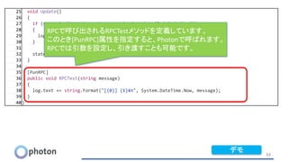 34
25 void Update()
26 {
27 if (state != PhotonNetwork.connectionStateDetailed.ToString())
28 {
29 log.text += string.Format("[{0}] {1}¥n", System.DateTime.Now, state);
30 }
31
32 state = PhotonNetwork.connectionStateDetailed.ToString();
33 }
34
35 [PunRPC]
36 public void RPCTest(string message)
37 {
38 log.text += string.Format("[{0}] {1}¥n", System.DateTime.Now, message);
39 }
40}
RPCで呼び出されるRPCTestメソッドを定義しています。
このとき[PunRPC]属性を指定すると、Photonで呼ばれます。
RPCでは引数を設定し、引き渡すことも可能です。
デモ
 