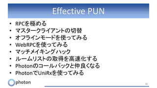 Effective PUN
• RPCを極める
• マスタークライアントの切替
• オフラインモードを使ってみる
• WebRPCを使ってみる
• マッチメイキングハック
• ルームリストの取得を高速化する
• Photonのコールバックと仲良くなる
• PhotonでUniRxを使ってみる
38
 