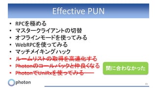 Effective PUN
• RPCを極める
• マスタークライアントの切替
• オフラインモードを使ってみる
• WebRPCを使ってみる
• マッチメイキングハック
• ルームリストの取得を高速化する
• Photonのコールバックと仲良くなる
• PhotonでUniRxを使ってみる
39
間に合わなかった
 