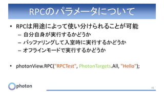 RPCのパラメータについて
• RPCは用途によって使い分けられることが可能
– 自分自身が実行するかどうか
– バッファリングして入室時に実行するかどうか
– オフラインモードで実行するかどうか
• photonView.RPC("RPCTest", PhotonTargets.All, "Hello");
41
 