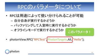 RPCのパラメータについて
• RPCは用途によって使い分けられることが可能
– 自分自身が実行するかどうか
– バッファリングして入室時に実行するかどうか
– オフラインモードで実行するかどうか
• photonView.RPC("RPCTest", PhotonTargets.All, "Hello");
42
このパラメータ！
 