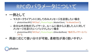 RPCのパラメータについて
• 一例として
– マスタークライアントに対してのみメッセージを送信したい場合
• photonView.RPC("RPCTest", PhotonTargets.MasterClient, “To MasteClient");
– 自分以外の他のプレイヤーと、ルームに後から入室した人に対して
メッセージを送りたい（バッファしたい）場合
• photonView.RPC(“RPCTest”, PhotonTargets.OthersBuffered, “他のプレイヤーとバッ
ファ");
• 用途に応じて使い分けが可能、柔軟性が高く使いやすい
44
 