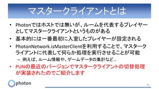 マスタークライアントとは
• Photonではホストでは無いが、ルームを代表するプレイヤー
としてマスタークライアントというものがある
• 基本的には一番最初に入室したプレイヤーが設定される
• PhotonNetwork.isMasterClientを利用することで、マスターク
ライアントに代表して何らか処理を実行させることが可能
– 例えば、ルーム情報や、ゲームデータの集計など…
• PUNの最近のバージョンでマスタークライアントの切替処理
が実装されたのでご紹介します
46
 