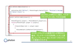 1 rpc.onClick.AddListener(() =>
2 {
3 photonView.RPC("RPCTest", PhotonTargets.MasterClient, "Received a message
for Master Client.");
4 });
5
6 master.onClick.AddListener(() =>
7 {
8 PhotonPlayer[] players = PhotonNetwork.playerList;
9 foreach(PhotonPlayer player in players)
10 {
11 if(masterName.text == player.name)
12 {
13 PhotonNetwork.SetMasterClient(player);
14 }
15 }
16 });
47
マスタークライアント変更ボタンが押された
場合、プレイヤーリストを取得し入力した変
更したいプレイヤー名にマスタークライアン
トの権限を付与する
RPCボタンが押された場合、マスター
クライアントに対してRPCを送信
 