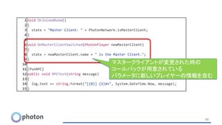 48
1 void OnJoinedRoom()
2 {
3 state = "Master Client: " + PhotonNetwork.isMasterClient;
4 }
5
6 void OnMasterClientSwitched(PhotonPlayer newMasterClient)
7 {
8 state = newMasterClient.name + " is the Master Client.";
9 }
10
11 [PunRPC]
12 public void RPCTest(string message)
13 {
14 log.text += string.Format("[{0}] {1}¥n", System.DateTime.Now, message);
15 }
マスタークライアントが変更された時の
コールバックが用意されている
パラメータに新しいプレイヤーの情報を含む
 