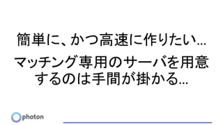 簡単に、かつ高速に作りたい…
マッチング専用のサーバを用意
するのは手間が掛かる…
 