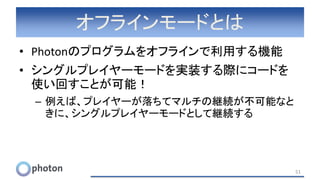 オフラインモードとは
• Photonのプログラムをオフラインで利用する機能
• シングルプレイヤーモードを実装する際にコードを
使い回すことが可能！
– 例えば、プレイヤーが落ちてマルチの継続が不可能なと
きに、シングルプレイヤーモードとして継続する
51
 