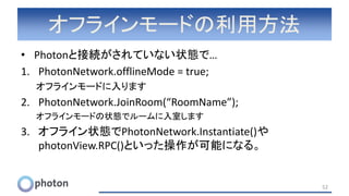 オフラインモードの利用方法
• Photonと接続がされていない状態で…
1. PhotonNetwork.offlineMode = true;
オフラインモードに入ります
2. PhotonNetwork.JoinRoom(“RoomName”);
オフラインモードの状態でルームに入室します
3. オフライン状態でPhotonNetwork.Instantiate()や
photonView.RPC()といった操作が可能になる。
52
 