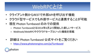 WebRPCとは
• クライアント側からRESTで外部APIを呼び出す機能
• クラウド型サービスでも外部サービスと連携することが可能
• 現在 Photon Turnbased のみでの提供
– Photon Turnbasedとは2014年6月より開始した新しいサービス
– Webhook/WebRPCやクラウドセーブといった機能を搭載
• 詳細は Photon Turnbased 公式サイトをご覧ください
– https://www.photonengine.com/ja/Turnbased
55
 