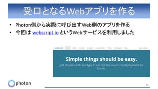 受口となるWebアプリを作る
• Photon側から実際に呼び出すWeb側のアプリを作る
• 今回は webscript.io というWebサービスを利用しました
56
 