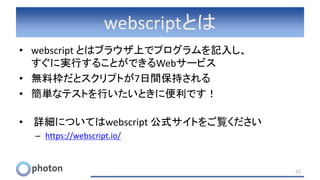 webscriptとは
• webscript とはブラウザ上でプログラムを記入し、
すぐに実行することができるWebサービス
• 無料枠だとスクリプトが7日間保持される
• 簡単なテストを行いたいときに便利です！
• 詳細についてはwebscript 公式サイトをご覧ください
– https://webscript.io/
57
 