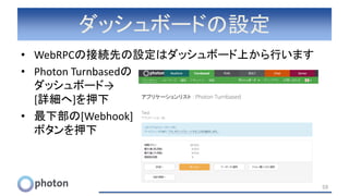 ダッシュボードの設定
• WebRPCの接続先の設定はダッシュボード上から行います
• Photon Turnbasedの
ダッシュボード→
[詳細へ]を押下
• 最下部の[Webhook]
ボタンを押下
59
 