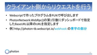 クライアント側からリクエストを行う
• Webscriptで作ったプログラムをPUNで呼び出します
• PhotonNetwork.WebRpc()の第1引数にダッシュボードで指定
したBaseURL以降のURLを指定します
• 例）http://photon-tb.webscript.io/webhook の青字の部分
61
 
