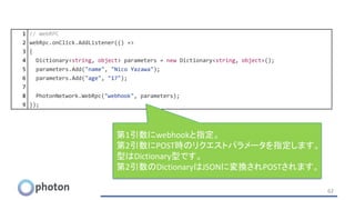 62
1 // WebRPC
2 webRpc.onClick.AddListener(() =>
3 {
4 Dictionary<string, object> parameters = new Dictionary<string, object>();
5 parameters.Add("name", "Nico Yazawa");
6 parameters.Add("age", "17");
7
8 PhotonNetwork.WebRpc("webhook", parameters);
9 });
第1引数にwebhookと指定。
第2引数にPOST時のリクエストパラメータを指定します。
型はDictionary型です。
第2引数のDictionaryはJSONに変換されPOSTされます。
 