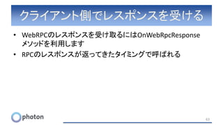 クライアント側でレスポンスを受ける
• WebRPCのレスポンスを受け取るにはOnWebRpcResponse
メソッドを利用します
• RPCのレスポンスが返ってきたタイミングで呼ばれる
63
 