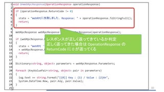 1 void OnWebRpcResponse(OperationResponse operationResponse)
2 {
3 if (operationResponse.ReturnCode != 0)
4 {
5 state = "WebRPCに失敗しました. Response: " + operationResponse.ToStringFull();
6 return;
7 }
8
9 WebRpcResponse webRpcResponse = new WebRpcResponse(operationResponse);
10
11 if (webRpcResponse.ReturnCode != 0)
12 {
13 state = "WebRPC '" + webRpcResponse.Name + "' に失敗しました. Error: "
14 + webRpcResponse.ReturnCode + " Message: " + webRpcResponse.DebugMessage;
15 return;
16 }
17
18 Dictionary<string, object> parameters = webRpcResponse.Parameters;
19
20 foreach (KeyValuePair<string, object> pair in parameters)
21 {
22 log.text += string.Format("[{0}] Key : {1} / Value : {2}¥n",
23 System.DateTime.Now, pair.Key, pair.Value);
24 }
25 } 65
レスポンスが正しく返ってきているか判定
正しく返ってきた場合は OperationResponse の
ReturnCode に 0 が返ってくる
 