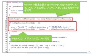 1 void OnWebRpcResponse(OperationResponse operationResponse)
2 {
3 if (operationResponse.ReturnCode != 0)
4 {
5 state = "WebRPCに失敗しました. Response: " + operationResponse.ToStringFull();
6 return;
7 }
8
9 WebRpcResponse webRpcResponse = new WebRpcResponse(operationResponse);
10
11 if (webRpcResponse.ReturnCode != 0)
12 {
13 state = "WebRPC '" + webRpcResponse.Name + "' に失敗しました. Error: "
14 + webRpcResponse.ReturnCode + " Message: " + webRpcResponse.DebugMessage;
15 return;
16 }
17
18 Dictionary<string, object> parameters = webRpcResponse.Parameters;
19
20 foreach (KeyValuePair<string, object> pair in parameters)
21 {
22 log.text += string.Format("[{0}] Key : {1} / Value : {2}¥n",
23 System.DateTime.Now, pair.Key, pair.Value);
24 }
25 } 66
WebRPCの結果を読み出すWebRpCResponseクラスの
インスタンスを生成し、レスポンスとして返されたデータ
を利用
WebRPCのレスポンスが正しいか判定
 