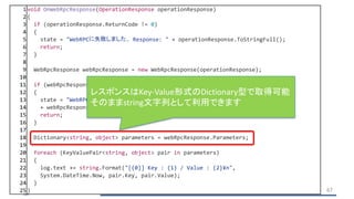 1 void OnWebRpcResponse(OperationResponse operationResponse)
2 {
3 if (operationResponse.ReturnCode != 0)
4 {
5 state = "WebRPCに失敗しました. Response: " + operationResponse.ToStringFull();
6 return;
7 }
8
9 WebRpcResponse webRpcResponse = new WebRpcResponse(operationResponse);
10
11 if (webRpcResponse.ReturnCode != 0)
12 {
13 state = "WebRPC '" + webRpcResponse.Name + "' に失敗しました. Error: "
14 + webRpcResponse.ReturnCode + " Message: " + webRpcResponse.DebugMessage;
15 return;
16 }
17
18 Dictionary<string, object> parameters = webRpcResponse.Parameters;
19
20 foreach (KeyValuePair<string, object> pair in parameters)
21 {
22 log.text += string.Format("[{0}] Key : {1} / Value : {2}¥n",
23 System.DateTime.Now, pair.Key, pair.Value);
24 }
25 } 67
レスポンスはKey-Value形式のDictionary型で取得可能
そのままstring文字列として利用できます
 