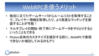WebRPCを使うメリット
• 独自に立てたゲームサーバからルームリストを取得すること
で、プレイヤー情報を取得したり、より高度なマッチングを実
装することが可能！
• マルチプレイの開始・終了時にゲームデータをやりとりすると
いったこともできる
• Photon自体のカスタマイズを検討する前に、WebRPCで実現
できないか検討してみるのもアリ
69
 