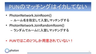 PUNのマッチングはイカしてない
• PhotonNetwork.JoinRoom()
– ルーム名を指定して入室しマッチングする
• PhotonNetwork.JoinRandomRoom()
– ランダムでルームに入室しマッチングする
• PUNではこの2つしか用意されていない！
71
 