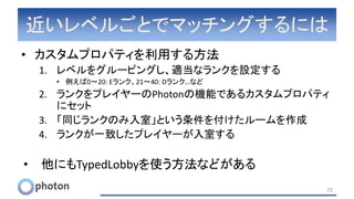 近いレベルごとでマッチングするには
• カスタムプロパティを利用する方法
1. レベルをグルーピングし、適当なランクを設定する
• 例えば0～20: Eランク、21～40: Dランク…など
2. ランクをプレイヤーのPhotonの機能であるカスタムプロパティ
にセット
3. 「同じランクのみ入室」という条件を付けたルームを作成
4. ランクが一致したプレイヤーが入室する
• 他にもTypedLobbyを使う方法などがある
72
 