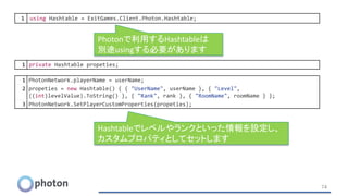 74
1 PhotonNetwork.playerName = userName;
2 propeties = new Hashtable() { { "UserName", userName }, { "Level",
((int)levelValue).ToString() }, { "Rank", rank }, { "RoomName", roomName } };
3 PhotonNetwork.SetPlayerCustomProperties(propeties);
1 using Hashtable = ExitGames.Client.Photon.Hashtable;
1 private Hashtable propeties;
Photonで利用するHashtableは
別途usingする必要があります
Hashtableでレベルやランクといった情報を設定し、
カスタムプロパティとしてセットします
 