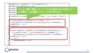 76
1 RoomOptions roomOptions = new RoomOptions ();
2 roomOptions.isVisible = true;
3 roomOptions.isOpen = true;
4 roomOptions.maxPlayers = 4;
5 roomOptions.customRoomProperties = new Hashtable (){{"Rank",
(string)properties["Rank"]} };
6 roomOptions.customRoomPropertiesForLobby = new string[] {"Rank"};
7
8 if (PhotonNetwork.GetRoomList ().Length == 0) {
9 PhotonNetwork.CreateRoom ((string)properties ["RoomName"],
roomOptions, null);
10 return;
11 }
12 foreach (RoomInfo roomInfo in PhotonNetwork.GetRoomList()) {
13 if (roomInfo.name != (string)properties ["RoomName"]) {
14 PhotonNetwork.CreateRoom ((string)properties ["RoomName"],
roomOptions, null);
15 } else {
16 isRoomEnabled = true;
17 }
18 }
ルームが無い場合、ルームリストを取得し同じ名前のルー
ムが無いことを確認してルームを作成します
 