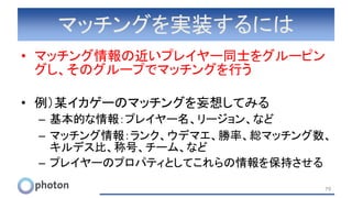 マッチングを実装するには
• マッチング情報の近いプレイヤー同士をグルーピン
グし、そのグループでマッチングを行う
• 例）某イカゲーのマッチングを妄想してみる
– 基本的な情報：プレイヤー名、リージョン、など
– マッチング情報：ランク、ウデマエ、勝率、総マッチング数、
キルデス比、称号、チーム、など
– プレイヤーのプロパティとしてこれらの情報を保持させる
79
 