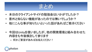 まとめ
• 本日のクライアントサイドの勉強会はいかがでしたか？
• 意外と知らない機能があったのでは無いでしょうか？
• 他にこんな事が知りたいといった話があればご教示ください
• 今回はUnityを使いましたが、他の開発環境と組み合わせた
内容をも今後検討して参ります
– 何かご要望があればお伝えください！
81
 