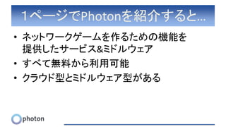 １ページでPhotonを紹介すると…
• ネットワークゲームを作るための機能を
提供したサービス&ミドルウェア
• すべて無料から利用可能
• クラウド型とミドルウェア型がある
 