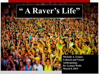 Michelle A. Gomez
Cultural and Visual
Anthropology
Dr. Leanna Wolfe
March 8, 2015
“ A Raver’s Life”
 