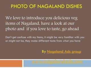 PHOTO OF NAGALAND DISHES

We love to introduce you delicious veg
items of Nagaland, have a look at our
photo and if you love to taste, go ahead
Don’t get confuse with my items, it might be very familiar with you
or might not be, they make different taste from what you have


                              By Nagaland Ads group

                      www.nagalandads.com
 