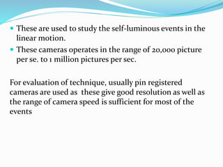  These are used to study the self-luminous events in the
linear motion.
 These cameras operates in the range of 20,000 picture
per se. to 1 million pictures per sec.
For evaluation of technique, usually pin registered
cameras are used as these give good resolution as well as
the range of camera speed is sufficient for most of the
events
 