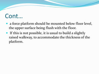 Cont…
 a force platform should be mounted below floor level,
the upper surface being flush with the floor.
 If this is not possible, it is usual to build a slightly
raised walkway, to accommodate the thickness of the
platform.
 