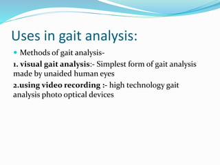 Uses in gait analysis:
 Methods of gait analysis-
1. visual gait analysis:- Simplest form of gait analysis
made by unaided human eyes
2.using video recording :- high technology gait
analysis photo optical devices
 