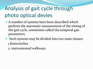 Analysis of gait cycle through
photo optical devies
 A number of systems have been described which
perform the automatic measurement of the timing of
the gait cycle, sometimes called the temporal gait
parameters.
 Such systems may be divided into two main classes:
1.footswitches
2. instrumented walkways
 