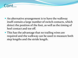 Cont…
 An alternative arrangement is to have the walkway
itself contain a large number of switch contacts, which
detect the position of the foot, as well as the timing of
heel contact and toe off.
 This has the advantage that no trailing wires are
required and the walkway can be used to measure both
step lengths and the stride length.
 