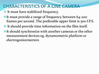 CHARACTERISTICS OF A CINE CAMERA
 It must have stabilized frequency.
It must provide a range of frequency between 64-200
frames per second .The preferable upper limit is 500 f.P.S.
 It should provide time information on the film itself.
It should synchronize with another cameras or the other
measurement devices eg. dynamometric platform or
electrogoniormerters
 
